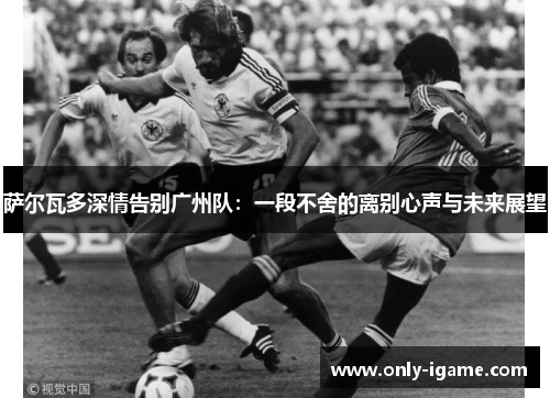 萨尔瓦多深情告别广州队:一段不舍的离别心声与未来展望