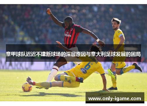 意甲球队迟迟不建新球场的深层原因与意大利足球发展的困局 意甲球队迟迟不建新球场的深层原因与意大利足球发展的困局