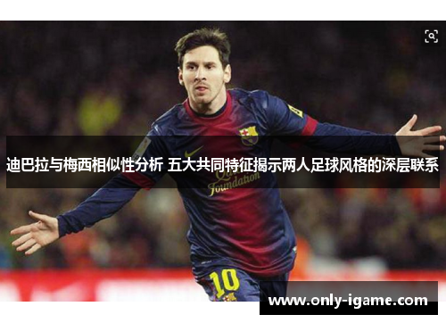 迪巴拉与梅西相似性分析 五大共同特征揭示两人足球风格的深层联系