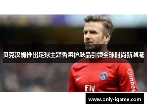 贝克汉姆推出足球主题香氛护肤品引领全球时尚新潮流