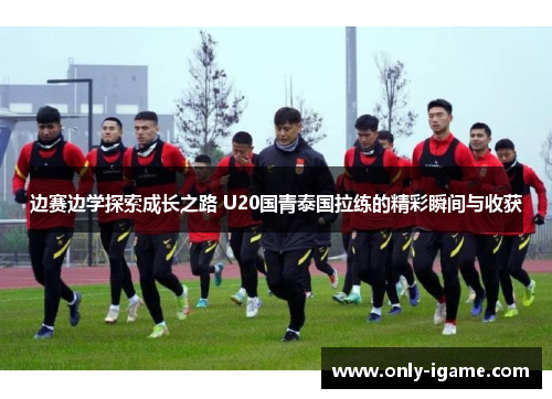 边赛边学探索成长之路 U20国青泰国拉练的精彩瞬间与收获