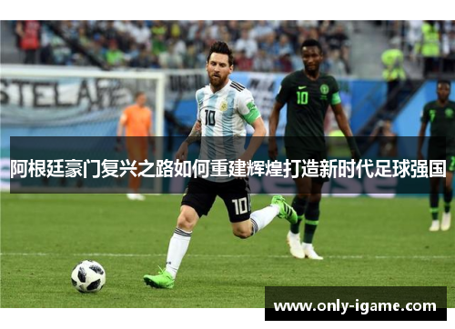 阿根廷豪门复兴之路如何重建辉煌打造新时代足球强国