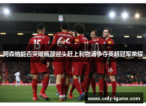 阿森纳能否突破瓶颈迎头赶上利物浦争夺英超冠军荣耀 阿森纳能否突破瓶颈迎头赶上利物浦争夺英超冠军荣耀