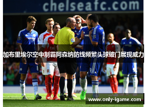 加布里埃尔空中制霸阿森纳防线频繁头球破门展现威力