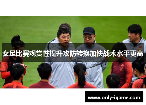 女足比赛观赏性提升攻防转换加快战术水平更高 女足比赛观赏性提升攻防转换加快战术水平更高