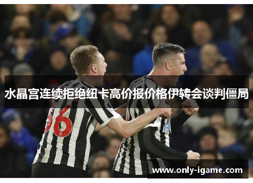 水晶宫连续拒绝纽卡高价报价格伊转会谈判僵局 水晶宫连续拒绝纽卡高价报价格伊转会谈判僵局