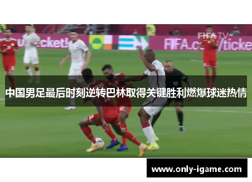 中国男足最后时刻逆转巴林取得关键胜利燃爆球迷热情